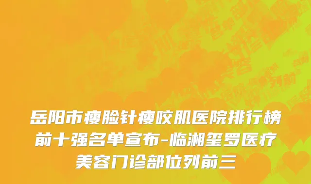 岳阳市瘦脸针瘦咬肌医院排行榜前十强名单宣布-临湘玺罗医疗美容门诊部位列前三