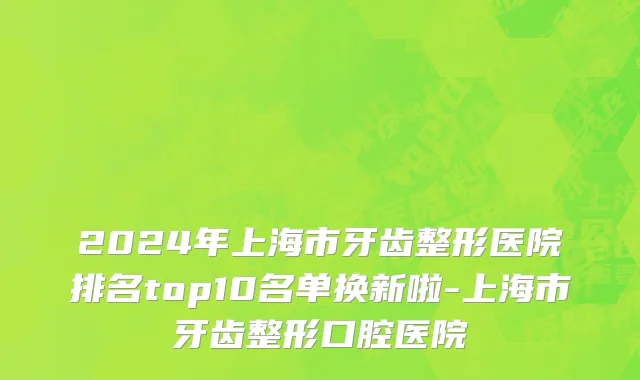 2024年上海市牙齿整形医院排名top10名单换新啦-上海市牙齿整形口腔医院