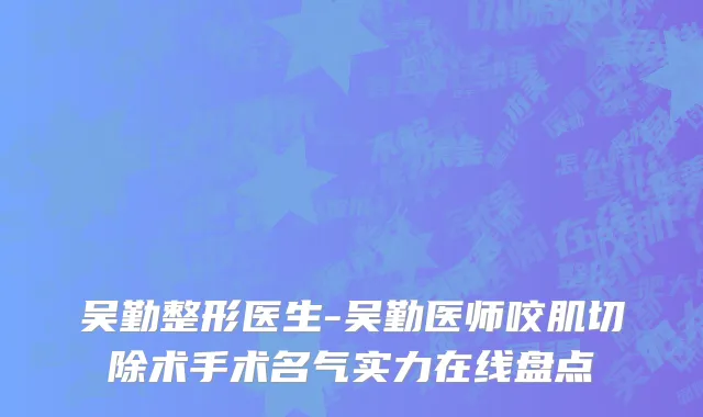 吴勤整形医生-吴勤医师咬肌切除术手术名气实力在线盘点