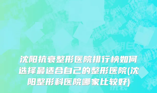 沈阳抗衰整形医院排行榜如何选择最适合自己的整形医院(沈阳整形科医院哪家比较好)