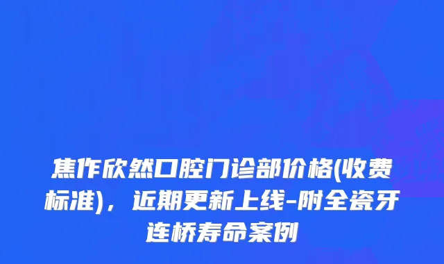 焦作欣然口腔门诊部价格(收费标准)，近期更新上线-附全瓷牙连桥寿命案例