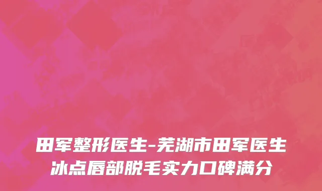 田军整形医生-芜湖市田军医生冰点唇部脱毛实力口碑满分
