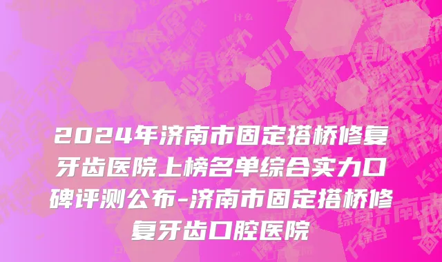 2024年济南市固定搭桥修复牙齿医院上榜名单综合实力口碑评测公布-济南市固定搭桥修复牙齿口腔医院