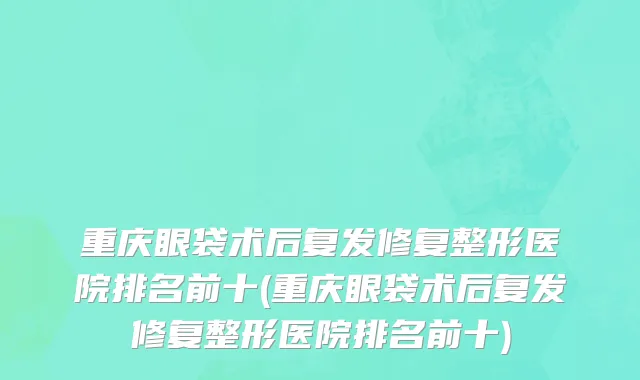 重庆眼袋术后复发修复整形医院排名前十(重庆眼袋术后复发修复整形医院排名前十)