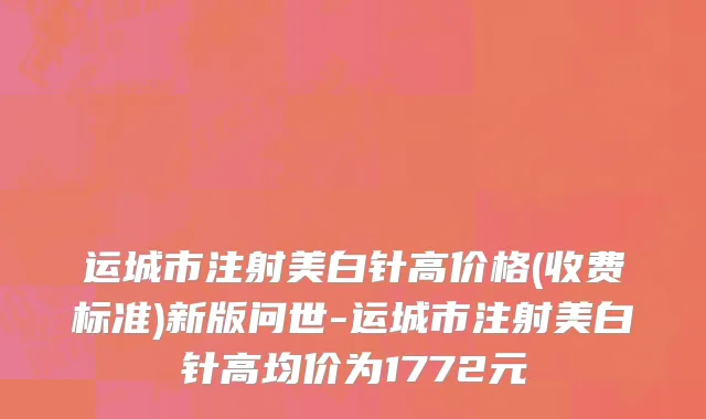 运城市注射美白针高价格(收费标准)新版问世-运城市注射美白针高均价为1772元