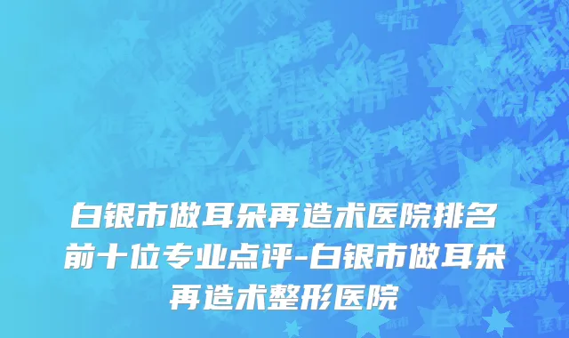 白银市做耳朵再造术医院排名前十位专业点评-白银市做耳朵再造术整形医院
