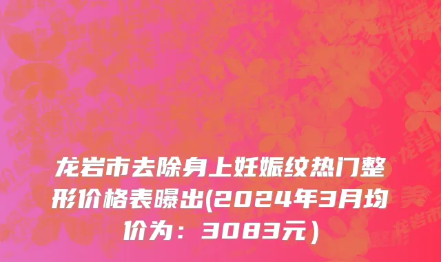 龙岩市去除身上妊娠纹热门整形价格表曝出(2024年3月均价为：3083元）