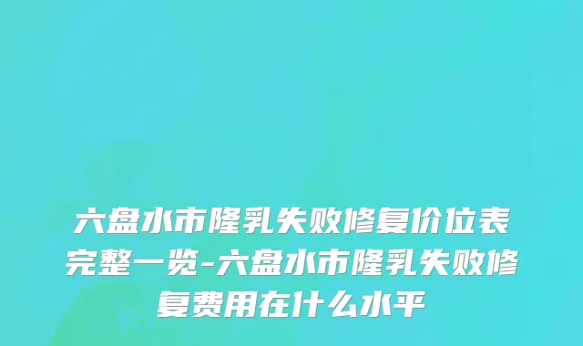 六盘水市隆乳失败修复价位表完整一览-六盘水市隆乳失败修复费用在什么水平