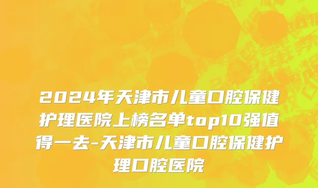 2024年天津市儿童口腔保健护理医院上榜名单top10强值得一去-天津市儿童口腔保健护理口腔医院
