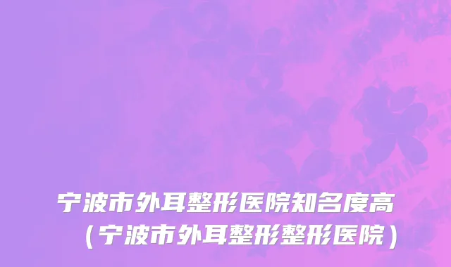 宁波市外耳整形医院知名度高（宁波市外耳整形整形医院）