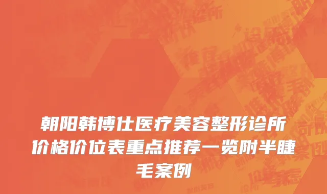 朝阳韩博仕医疗美容整形诊所价格价位表重点推荐一览附半睫毛案例