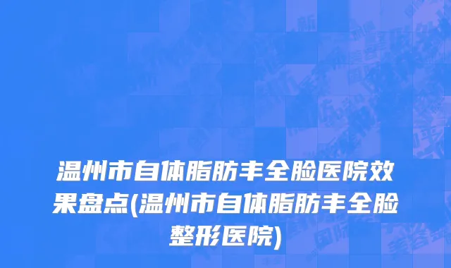 温州市自体脂肪丰全脸医院效果盘点(温州市自体脂肪丰全脸整形医院)