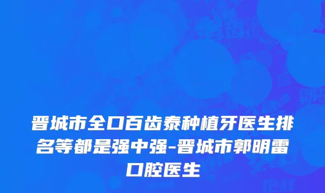 晋城市全口百齿泰种植牙医生排名等都是强中强-晋城市郭明雷口腔医生