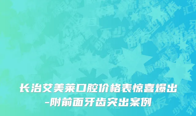 长治艾美莱口腔价格表惊喜爆出-附前面牙齿突出案例