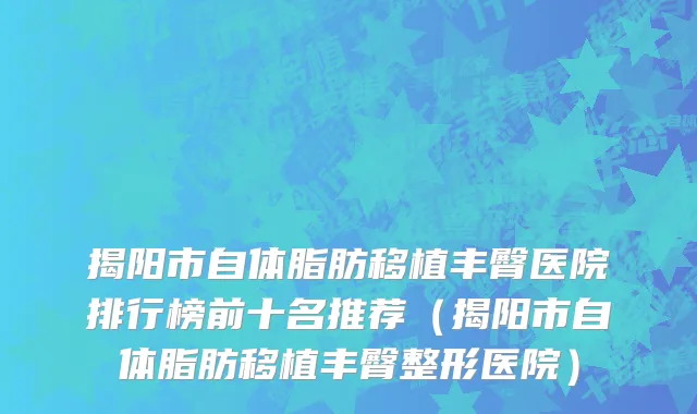 揭阳市自体脂肪移植丰臀医院排行榜前十名推荐（揭阳市自体脂肪移植丰臀整形医院）
