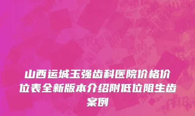 山西运城玉强齿科医院价格价位表全新版本介绍附低位阻生齿案例