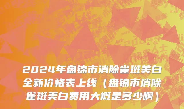 2024年盘锦市消除雀斑美白全新价格表上线（盘锦市消除雀斑美白费用大概是多少啊）