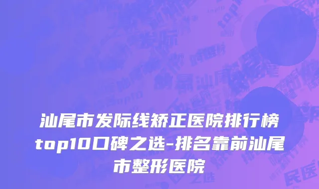 汕尾市发际线矫正医院排行榜top10口碑之选-排名靠前汕尾市整形医院