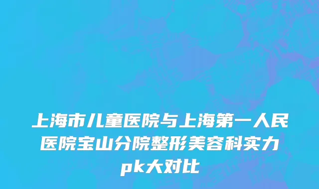 上海市儿童医院与上海第一人民医院宝山分院整形美容科实力pk大对比