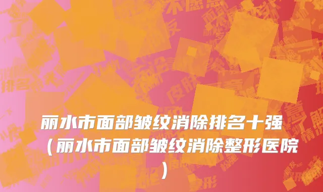 丽水市面部皱纹消除排名十强（丽水市面部皱纹消除整形医院）