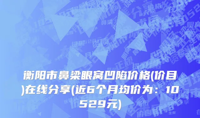 衡阳市鼻梁眼窝凹陷价格(价目)在线分享(近6个月均价为：10529元)