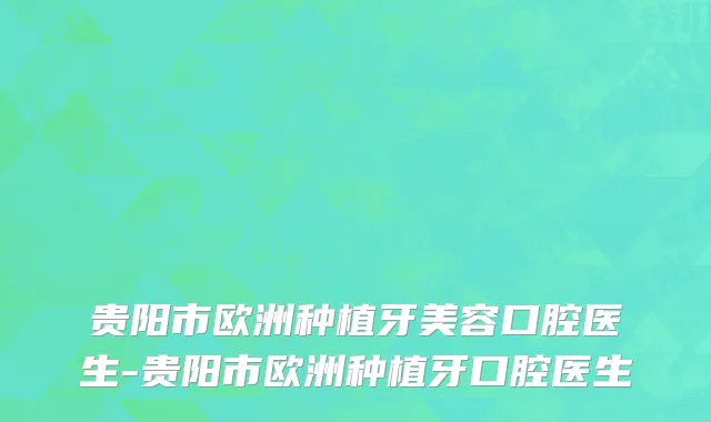 贵阳市欧洲种植牙美容口腔医生-贵阳市欧洲种植牙口腔医生