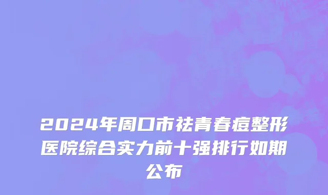2024年周口市祛青春痘整形医院综合实力前十强排行如期公布