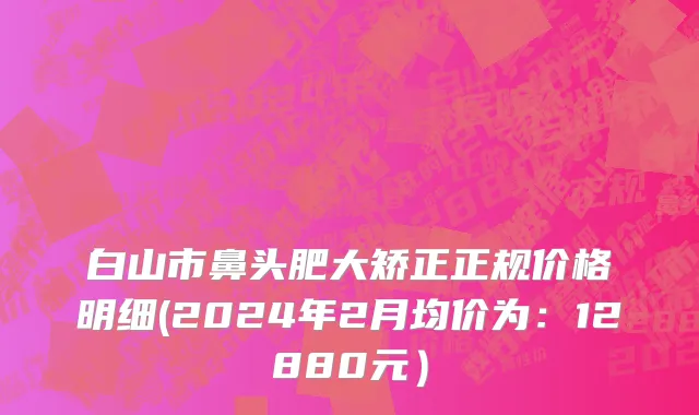 白山市鼻头肥大矫正正规价格明细(2024年2月均价为：12880元）