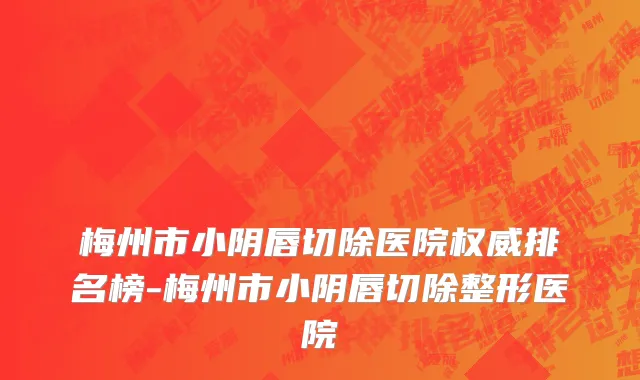 梅州市小阴唇切除医院权威排名榜-梅州市小阴唇切除整形医院