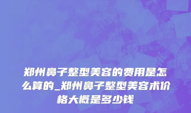 郑州鼻子整型美容的费用是怎么算的_郑州鼻子整型美容术价格大概是多少钱