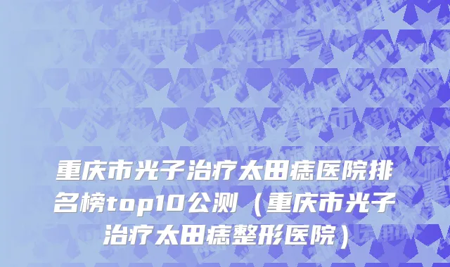重庆市光子治疗太田痣医院排名榜top10公测（重庆市光子治疗太田痣整形医院）