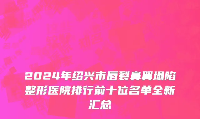 2024年绍兴市唇裂鼻翼塌陷整形医院排行前十位名单全新汇总