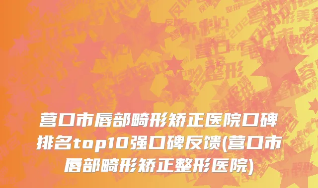 营口市唇部畸形矫正医院口碑排名top10强口碑反馈(营口市唇部畸形矫正整形医院)