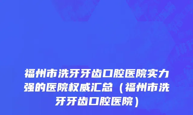 福州市洗牙牙齿口腔医院实力强的医院权威汇总（福州市洗牙牙齿口腔医院）