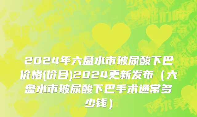 2024年六盘水市玻尿酸下巴价格(价目)2024更新发布（六盘水市玻尿酸下巴手术通常多少钱）