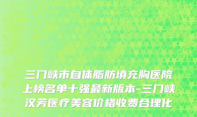 三门峡市自体脂肪填充胸医院上榜名单十强最新版本-三门峡汉芳医疗美容价格收费合理化