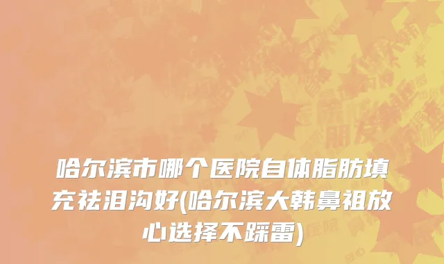 哈尔滨市哪个医院自体脂肪填充祛泪沟好(哈尔滨大韩鼻祖放心选择不踩雷)