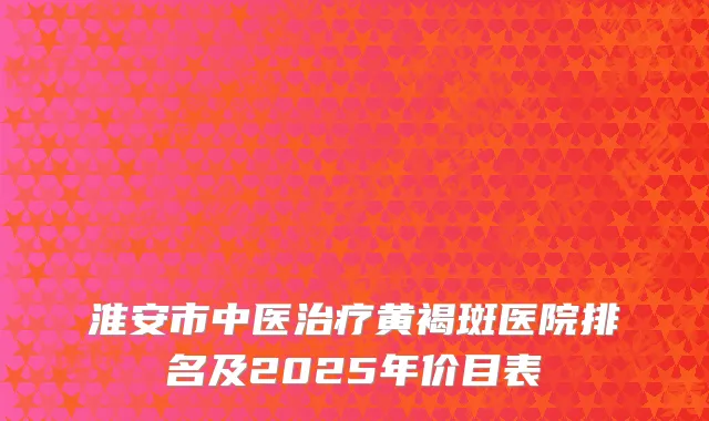 淮安市中医治疗黄褐斑医院排名及2025年价目表
