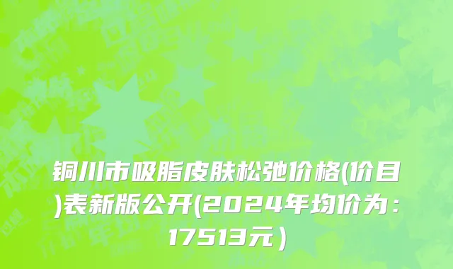 铜川市吸脂皮肤松弛价格(价目)表新版公开(2024年均价为：17513元）