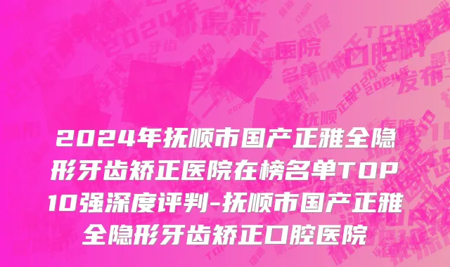 2024年抚顺市国产正雅全隐形牙齿矫正医院在榜名单TOP10强深度评判-抚顺市国产正雅全隐形牙齿矫正口腔医院