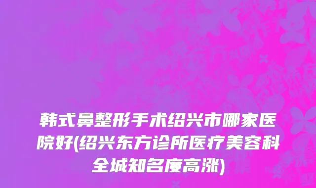 韩式鼻整形手术绍兴市哪家医院好(绍兴东方诊所医疗美容科全城知名度高涨)