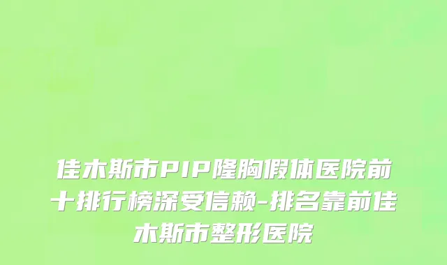 佳木斯市PIP隆胸假体医院前十排行榜深受信赖-排名靠前佳木斯市整形医院