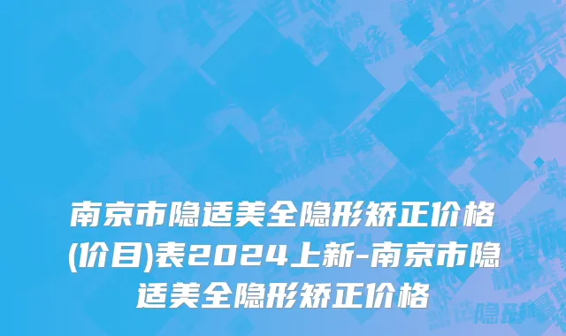 南京市隐适美全隐形矫正价格(价目)表2024上新-南京市隐适美全隐形矫正价格