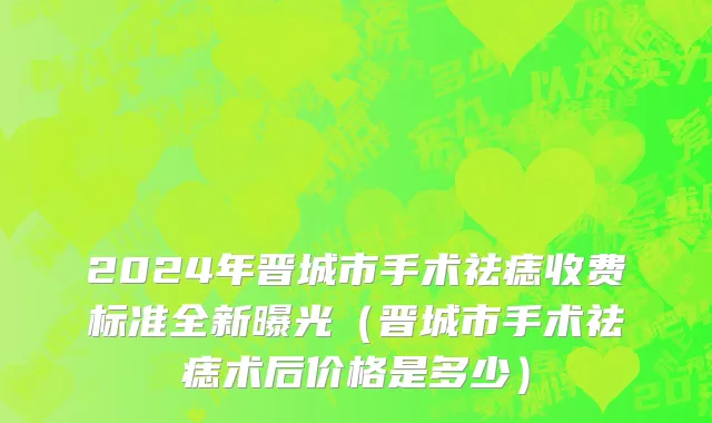 2024年晋城市手术祛痣收费标准全新曝光（晋城市手术祛痣术后价格是多少）