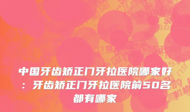 中国牙齿矫正门牙拉医院哪家好：牙齿矫正门牙拉医院前50名都有哪家
