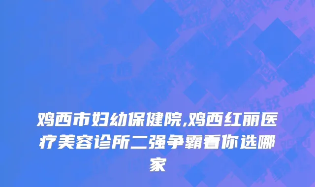 鸡西市妇幼保健院,鸡西红丽医疗美容诊所二强争霸看你选哪家