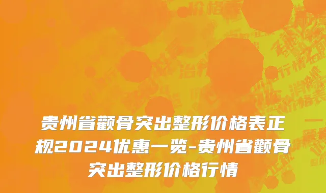 贵州省颧骨突出整形价格表正规2024优惠一览-贵州省颧骨突出整形价格行情