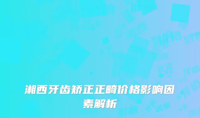 湘西牙齿矫正正畸价格影响因素解析