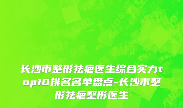 长沙市整形祛疤医生综合实力top10排名名单盘点-长沙市整形祛疤整形医生