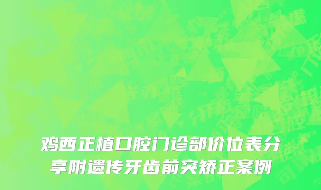 鸡西正植口腔门诊部价位表分享附遗传牙齿前突矫正案例